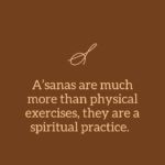 A’sanas or Yoga postures have developed over the last several thousand years into a coherent, scientific system for promoting all-around health. Through daily practice, our bodies and minds can become vehicles of joy, flexible and strong. For many, the regular practice of a’sanas is the first step, a tangible, practical method for self-improvement and expansion of consciousness. A’sanas are much more than physical exercises; they are a spiritual practice. For a well-balanced, integrated life, a person should develop in all three aspects: physical, mental, and spiritual. When performed with a calm, concentrated mind, a’sanas prepare the practitioner for the journey into the inner self, exploring one’s own consciousness.